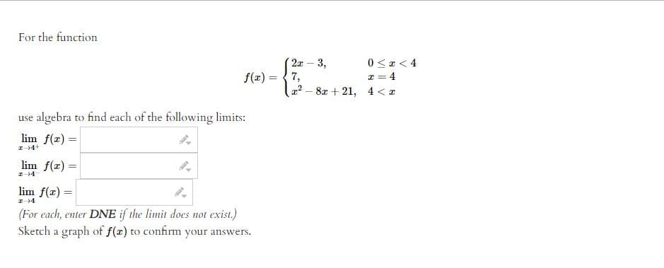 For the function 

\[ f(x) = \begin{cases} 
2x - 3, & 0 \leq x < 4 \\
7, & x = 4 \\
x^2 - 8x + 21, & 4 < x 
\end{cases} \]

use algebra to find each of the following limits:

\[ \lim_{{x \to 4^+}} f(x) = \]
\[ \lim_{{x \to 4^-}} f(x) = \]
\[ \lim_{{x \to 4}} f(x) = \]

(For each, enter DNE if the limit does not exist.)

Sketch a graph of \( f(x) \) to confirm your answers.