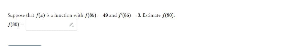 Suppose that f(x) is a function with f(85) = 49 and f'(85) = 3. Estimate f(80).
f(80) =