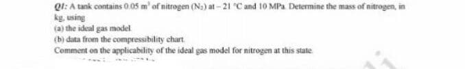 Ql: A tank contains 0.05 m' of nitrogen (N:) at - 21 C and 10 MPa Determine the mass of nitrogen, in
kg, using
(a) the ideal gas model
(b) data from the compressibility chart
Comment on the applicability of the ideal gas model for nitrogen at this state.
