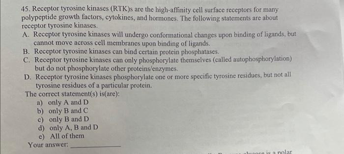 45. Receptor tyrosine kinases (RTK)s are the high-affinity cell surface receptors for many
polypeptide growth factors, cytokines, and hormones. The following statements are about
receptor tyrosine kinases.
A. Receptor tyrosine kinases will undergo conformational changes upon binding of ligands, but
cannot move across cell membranes upon binding of ligands.
B. Receptor tyrosine kinases can bind certain protein phosphatases.
C. Receptor tyrosine kinases can only phosphorylate themselves (called autophosphorylation)
but do not phosphorylate other proteins/enzymes.
D. Receptor tyrosine kinases phosphorylate one or more specific tyrosine residues, but not all
tyrosine residues of a particular protein.
The correct statement(s) is(are):
a) only A andD
b) only B and C
c) only B and D
d) only A, B and D
e) All of them
Your answer:
luoore is a nolar
