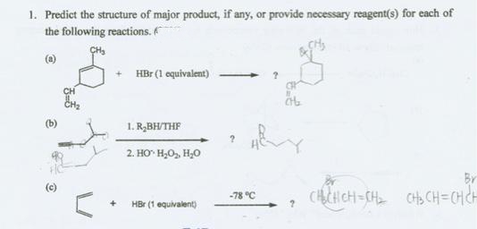 1. Predict the structure of major product, if any, or provide necessary reagent(s) for each of
the following reactions.
(a)
+ HBr (1 equivalent)
(b)
1. R,BH/THF
2. HO H,0, H,0
CHICH CH=CH CHS CH=CHCH
-78 °C
HBr (1 equivalent)
