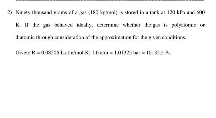 2) Ninety thousand grams of a gas (180 kg/mol) is stored in a tank at 120 kPa and 600
K. If the gas behaved ideally, determine whether the gas is polyatomic or
diatomic through consideration of the approximation for the given conditions.
Given: R = 0.08206 L.atm/mol.K; 1.0 atm = 1.01325 bar = 10132.5 Pa
