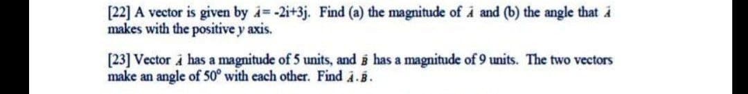 [22] A vector is given by i= -2i+3j. Find (a) the magnitude of i and (b) the angle that i
makes with the positive y axis.
[23] Vector i has a magnitude of 5 units, and i has a magnitude of 9 units. The two vectors
make an angle of 50° with each other. Find i.B.
