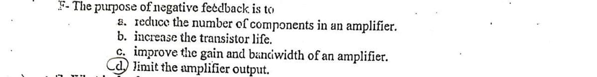 F-The purpose of negative feedback is to
a. reduce the number of components in an amplifier.
b. increase the transistor life.
c. improve the gain and bandwidth of an amplifier.
Cd limit the amplifier output.