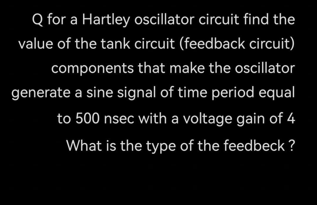 Q for a Hartley oscillator circuit find the
value of the tank circuit (feedback circuit)
components that make the oscillator
generate a sine signal of time period equal
to 500 nsec with a voltage gain of 4
What is the type of the feedbeck ?