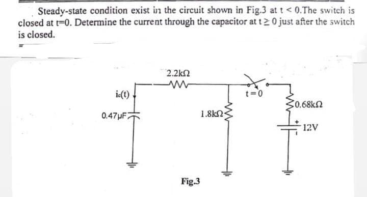 Steady-state condition exist in the circuit shown in Fig.3 at t < 0.The switch is
closed at t=0. Determine the current through the capacitor at t20 just after the switch
is closed.
2.2ΚΩ
ic(t)
t=0
50.68ΚΩ
0.47μF2
12V
Fig.3
1.8ΚΩ·