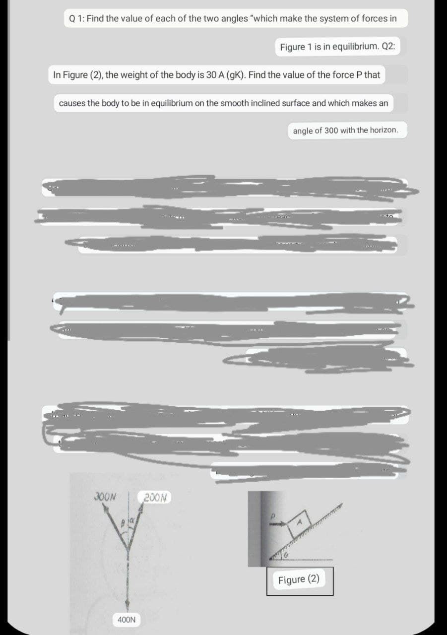 Q1: Find the value of each of the two angles "which make the system of forces in
Figure 1 is in equilibrium. Q2:
In Figure (2), the weight of the body is 30 A (gK). Find the value of the force P that
causes the body to be in equilibrium on the smooth inclined surface and which makes an
angle of 300 with the horizon.
40
PMISE
300N
Bja
400N
200N
Figure (2)