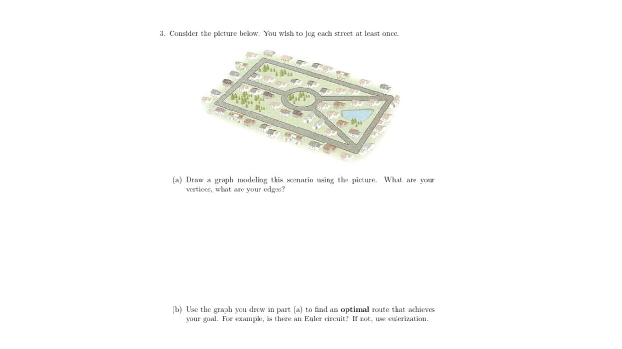 3. Consider the picture below. You wish to jog each street at least once.
(a) Draw a graph modeling this scenario using the picture. What are your
vertices, what are your edges?
(b) Use the graph you drew in part (a) to find an optimal route that achieves
your goal. For example, is there an Euler circuit? If not, use eulerization.
