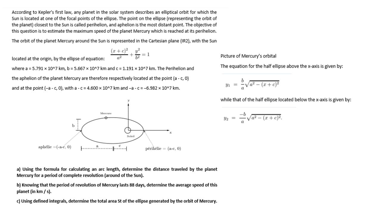 According to Kepler's first law, any planet in the solar system describes an elliptical orbit for which the
Sun is located at one of the focal points of the ellipse. The point on the ellipse (representing the orbit of
the planet) closest to the Sun is called perihelion, and aphelion is the most distant point. The objective of
this question is to estimate the maximum speed of the planet Mercury which is reached at its perihelion.
The orbit of the planet Mercury around the Sun is represented in the Cartesian plane (IR2), with the Sun
(r+ c)²
y?
located at the origin, by the ellipse of equation:
where a = 5.791 x 10^7 km, b = 5.667 x 10^7 km and c = 1.191 x 10^7 km. The Perihelion and
the aphelion of the planet Mercury are therefore respectively located at the point (a - c, 0)
and at the point (-a - c, 0), with a - c = 4.600 x 10^7 km and -a -c = -6.982 x 10^7 km.
Mercure
Soleil
aphélie =(-a-c, 0)
périhélie = (a-c, 0)
a) Using the formula for calculating an arc length, determine the distance traveled by the planet
Mercury for a period of complete revolution (around of the Sun).
b) Knowing that the period of revolution of Mercury lasts 88 days, determine the average speed of this
planet (in km / s).
c) Using defined integrals, determine the total area St of the ellipse generated by the orbit of Mercury.
