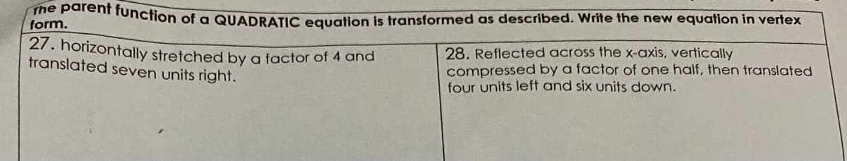 form nunction of a QUADRATIC equation is transformed as described. Write the new equation in vertex
27. horizontally stretched by a factor of 4 and
translated seven units right.
28. Reflected across the x-axis, vertically
compressed by a factor of one half, then translated
four units left and six units down.
