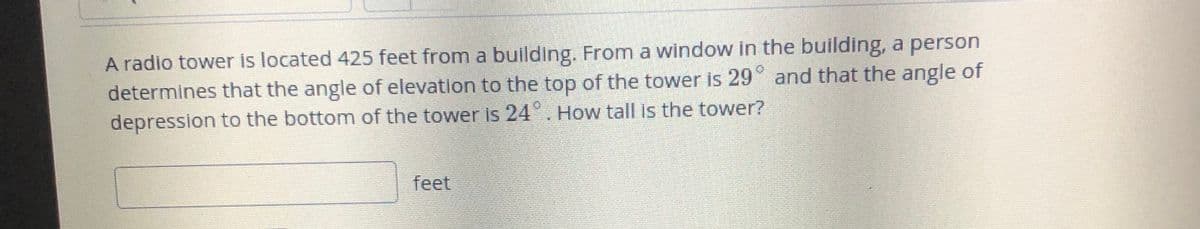 A radio tower is located 425 feet from a building. From a window in the building, a person
determines that the angle of elevation to the top of the tower is 29° and that the angle of
depression to the bottom of the tower is 24°. How tall is the tower?
feet
