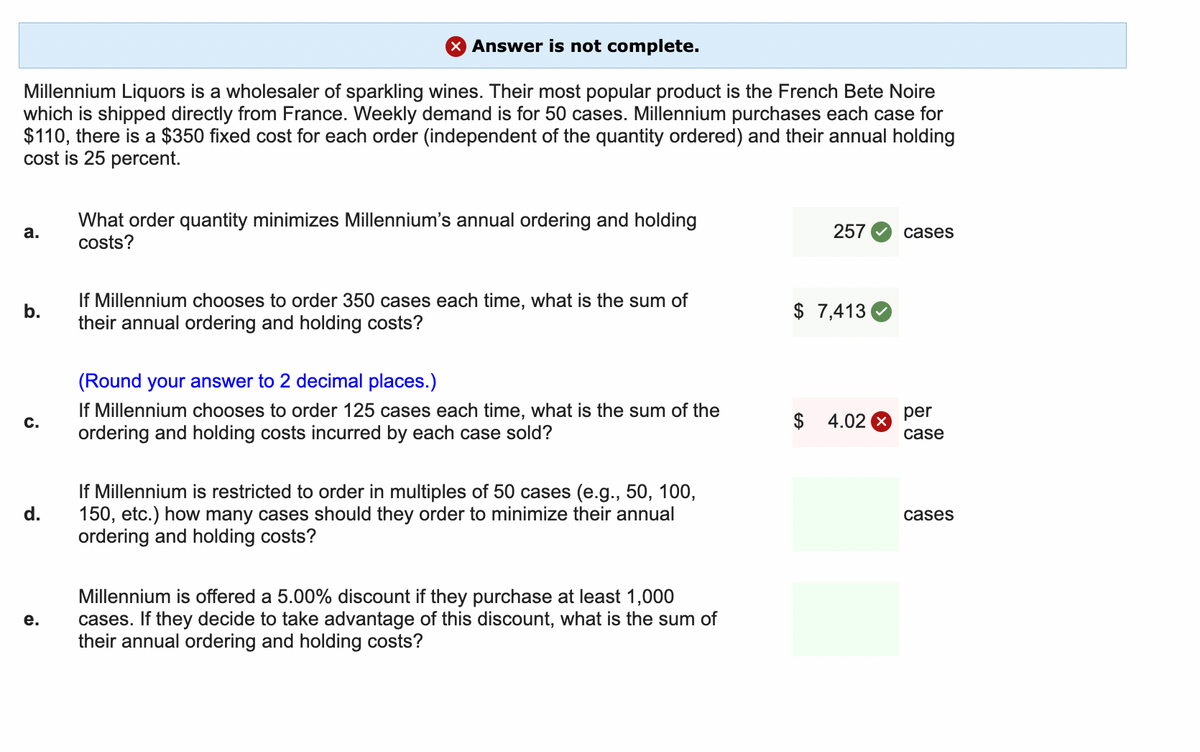 Answer is not complete.
Millennium Liquors is a wholesaler of sparkling wines. Their most popular product is the French Bete Noire
which is shipped directly from France. Weekly demand is for 50 cases. Millennium purchases each case for
$110, there is a $350 fixed cost for each order (independent of the quantity ordered) and their annual holding
cost is 25 percent.
a.
b.
C.
d.
e.
What order quantity minimizes Millennium's annual ordering and holding
costs?
If Millennium chooses to order 350 cases each time, what is the sum of
their annual ordering and holding costs?
(Round your answer to 2 decimal places.)
If Millennium chooses to order 125 cases each time, what is the sum of the
ordering and holding costs incurred by each case sold?
If Millennium is restricted to order in multiples of 50 cases (e.g., 50, 100,
150, etc.) how many cases should they order to minimize their annual
ordering and holding costs?
Millennium is offered a 5.00% discount if they purchase at least 1,000
cases. If they decide to take advantage of this discount, what is the sum of
their annual ordering and holding costs?
257
$ 7,413
4.02 X
cases
per
case
cases