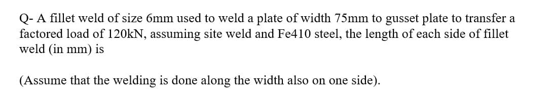 Q- A fillet weld of size 6mm used to weld a plate of width 75mm to gusset plate to transfer a
factored load of 120kN, assuming site weld and Fe410 steel, the length of each side of fillet
weld (in mm) is
(Assume that the welding is done along the width also on one side).