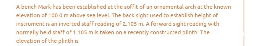 A bench Mark has been established at the soffit of an ornamental arch at the known
elevation of 100.0 m above sea level. The back sight used to establish height of
instrument is an inverted staff reading of 2.105 m. A forward sight reading with
normally held staff of 1.105 m is taken on a recently constructed plinth. The
elevation of the plinth is