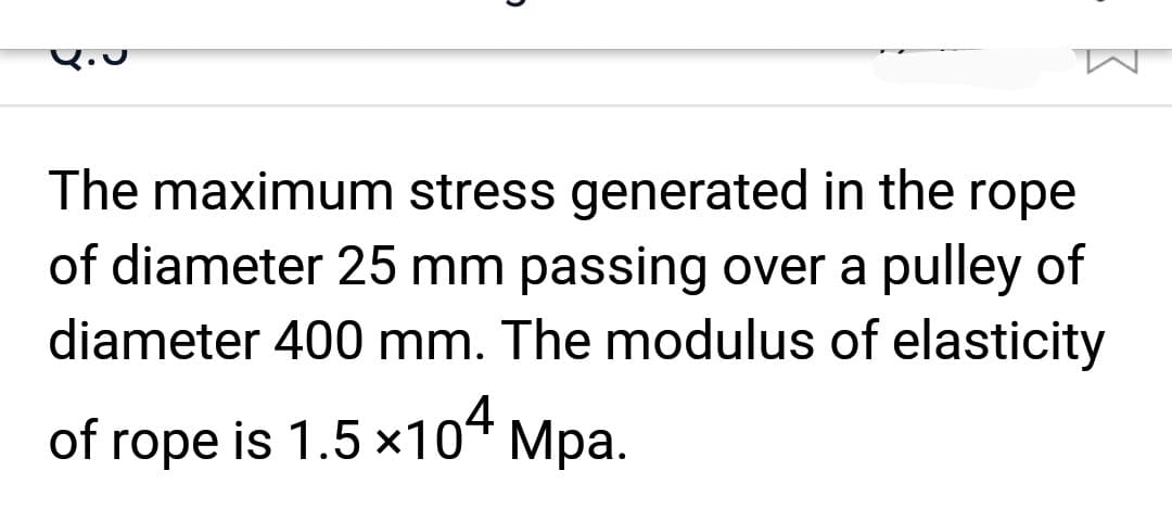 The maximum stress generated in the rope
of diameter 25 mm passing over a pulley of
diameter 400 mm. The modulus of elasticity
of rope is 1.5 ×104 Mpa.