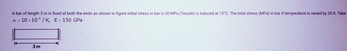 A bar of length 3 m is fixed at both the ends as shown in figure initial stress in bar is 30 MPa (Tensile) is induced at 15°C. The total stress (MPa) in bar if temperature is raised by 20 K. Take
a = 10 x 10/K, E = 150 GPa
|
3m
T