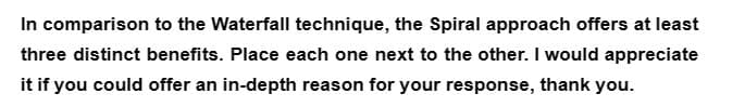 In comparison to the Waterfall technique, the Spiral approach offers at least
three distinct benefits. Place each one next to the other. I would appreciate
it if you could offer an in-depth reason for your response, thank you.