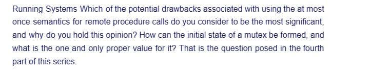 Running Systems Which of the potential drawbacks associated with using the at most
once semantics for remote procedure calls do you consider to be the most significant,
and why do you hold this opinion? How can the initial state of a mutex be formed, and
what is the one and only proper value for it? That is the question posed in the fourth
part of this series.