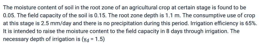 The moisture content of soil in the root zone of an agricultural crop at certain stage is found to be
0.05. The field capacity of the soil is 0.15. The root zone depth is 1.1 m. The consumptive use of crop
at this stage is 2.5 mm/day and there is no precipitation during this period. Irrigation efficiency is 65%.
It is intended to raise the moisture content to the field capacity in 8 days through irrigation. The
necessary depth of irrigation is (yd = 1.5)