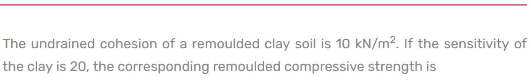 The undrained cohesion of a remoulded clay soil is 10 kN/m². If the sensitivity of
the clay is 20, the corresponding remoulded compressive strength is