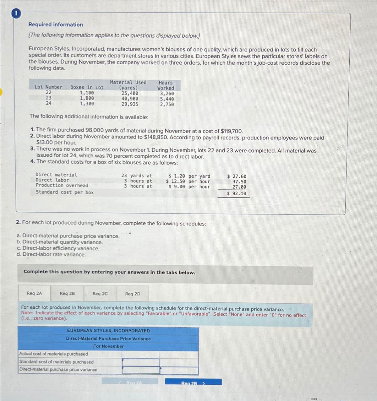 Required information
[The following information applies to the questions displayed below.]
European Styles, Incorporated, manufactures women's blouses of one quality, which are produced in lots to fill each
special order. Its customers are department stores in various cities. European Styles sews the particular stores' labels on
the blouses. During November, the company worked on three orders, for which the month's job-cost records disclose the
following data.
Material Used
Hours
Lot Number Boxes in Lot
(yards)
Worked
222
22
1,100
25,400
3,260
23
1,800
40,980
24
1,300
29,935
5,440
2,750
The following additional information is available:
1. The firm purchased 98,000 yards of material during November at a cost of $119,700.
2. Direct labor during November amounted to $148,850. According to payroll records, production employees were paid
$13.00 per hour.
3. There was no work in process on November 1. During November, lots 22 and 23 were completed. All material was
issued for lot 24, which was 70 percent completed as to direct labor.
4. The standard costs for a box of six blouses are as follows:
Direct material
Direct labor
23 yards at
3 hours at
Production overhead
3 hours at
$ 1.20 per yard
$12.50 per hour
$ 9.00 per hour
$ 27.60
37.50
27.00
Standard cost per box
$ 92.10
2. For each lot produced during November, complete the following schedules:
a. Direct-material purchase price variance.
b. Direct-material quantity variance.
c. Direct-labor efficiency variance.
d. Direct-labor rate variance.
Complete this question by entering your answers in the tabs below.
Req 2A
Req 2B
Req 2C
Req 2D
For each lot produced in November, complete the following schedule for the direct-material purchase price variance.
Note: Indicate the effect of each variance by selecting "Favorable" or "Unfavorable". Select "None" and enter "0" for no effect
(I.e., zero variance),
EUROPEAN STYLES, INCORPORATED
Direct-Material Purchase Price Variance
For November
Actual cost of materials purchased
Standard cost of materials purchased
Direct-material purchase price variance
Ben 24
Rea 2B
S