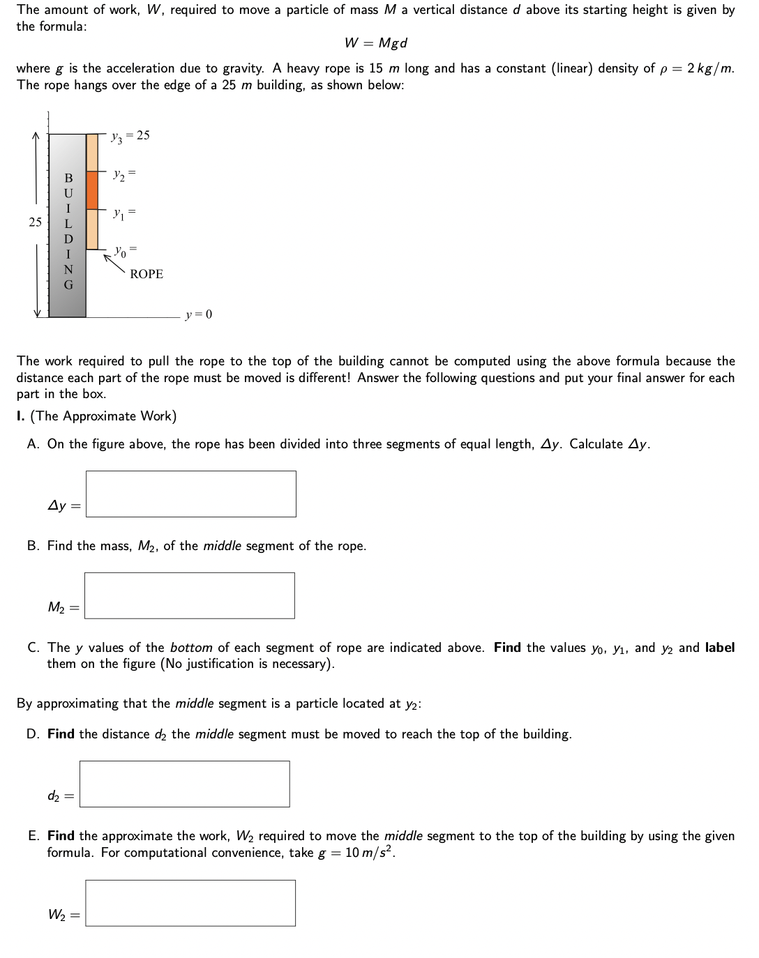 The amount of work, W, required to move a particle of mass M a vertical distance d above its starting height is given by
the formula:
W = Mgd
where g is the acceleration due to gravity. A heavy rope is 15 m long and has a constant (linear) density of p = 2 kg/m.
The rope hangs over the edge of a 25 m building, as shown below:
25
BUILDING
Ay =
M₂ =
y3 = 25
Y₂ =
Y₁
The work required to pull the rope to the top of the building cannot be computed using the above formula because the
distance each part of the rope must be moved is different! Answer the following questions and put your final answer for each
part in the box.
I. (The Approximate Work)
A. On the figure above, the rope has been divided into three segments of equal length, Ay. Calculate Ay.
d₂ =
Yo
ROPE
B. Find the mass, M₂, of the middle segment of the rope.
W₂ =
y=0
C. The y values of the bottom of each segment of rope are indicated above. Find the values yo, y₁, and y2 and label
them on the figure (No justification is necessary).
By approximating that the middle segment is a particle located at y2:
D. Find the distance d2 the middle segment must be moved to reach the top of the building.
E. Find the approximate the work, W₂ required to move the middle segment to the top of the building by using the given
formula. For computational convenience, take g = 10 m/s².