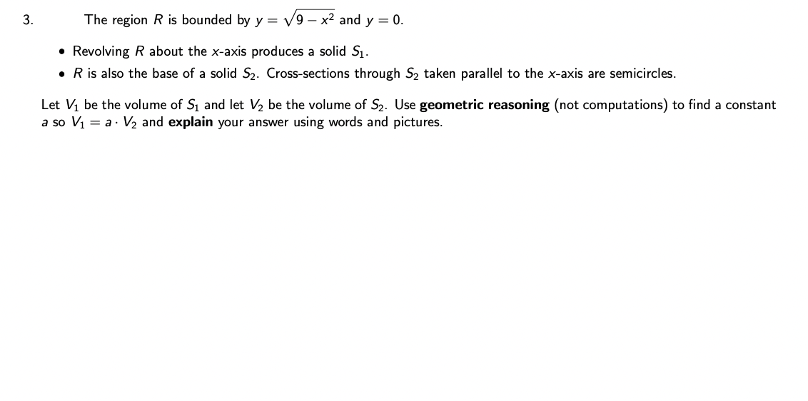 3.
The region R is bounded by y = √9-x² and y = 0.
• Revolving R about the x-axis produces a solid S₁.
• R is also the base of a solid S₂. Cross-sections through S₂ taken parallel to the x-axis are semicircles.
Let V₁ be the volume of S₁ and let V₂ be the volume of S₂. Use geometric reasoning (not computations) to find a constant
a so V₁ = a · V₂ and explain your answer using words and pictures.