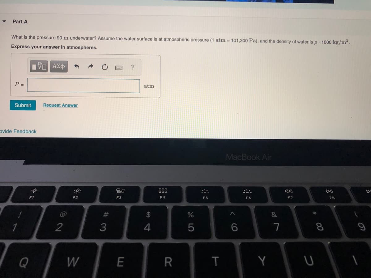 Part A
What is the pressure 90 m underwater? Assume the water surface is at atmospheric pressure (1 atm = 101,300 Pa), and the density of water is p =1000 kg/m³.
Express your answer in atmospheres.
P =
atm
Submit
Request Answer
ovide Feedback
MacBook Air
80
888
DII
F1
F2
F3
F4
F5
F6
F7
F8
@
%23
2$
3
4
7
8
Q
W
E
R
