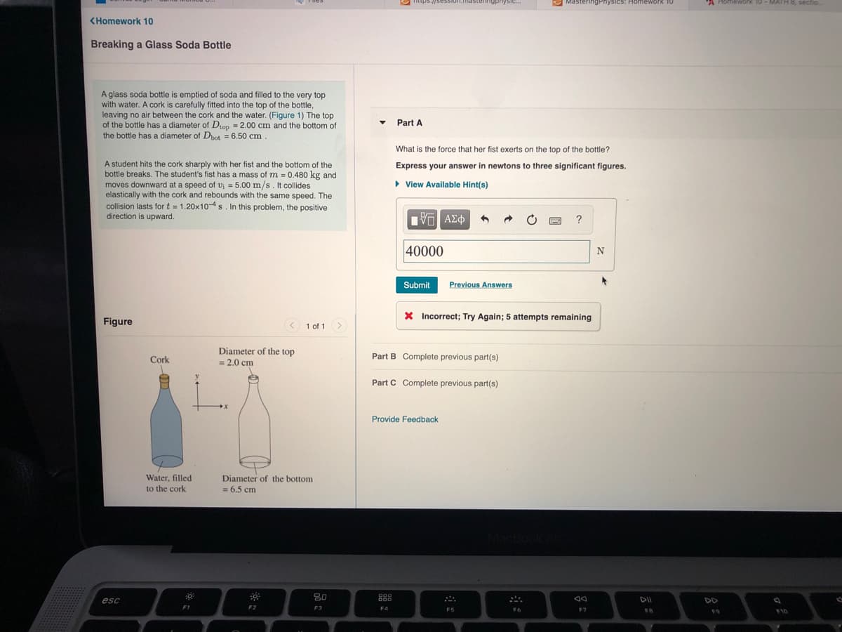 Fiies
ingphysic.
MasteringPhysics: Homework 1O
Homework 10-MATH 8, sectio
<Homework 10
Breaking a Glass Soda Bottle
A glass soda bottle is emptied of soda and filled to the very top
with water. A cork is carefully fitted into the top of the bottle,
leaving no air between the cork and the water. (Figure 1) The top
of the bottle has a diameter of Dtop = 2.00 cm and the bottom of
the bottle has a diameter of Dhot = 6.50 cm
Part A
What is the force that her fist exerts on the top of the bottle?
A student hits the cork sharply with her fist and the bottom of the
bottle breaks. The student's fist has a mass of m = 0.480 kg and
moves downward at a speed of vi = 5.00 m/s . It collides
elastically with the cork and rebounds with the same speed. The
collision lasts for t = 1.20x10-4s. In this problem, the positive
Express your answer in newtons to three significant figures.
• View Available Hint(s)
direction is upward.
Πνα ΑΣφ
?
40000
Submit
Previous Answers
X Incorrect; Try Again; 5 attempts remaining
Figure
1 of 1 >
Diameter of the top
Part B Complete previous part(s)
Cork
= 2,0 cm
Part C Complete previous part(s)
Provide Feedback
Water, filled
Diameter of the bottom
= 6.5 cm
to the cork
80
esc
DO0
DII
DD
F1
F2
F3
F4
F5
F6
F7
FB
F9
F10
