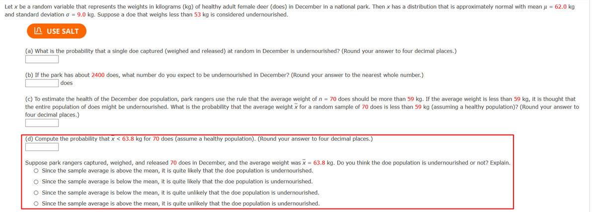 Let x be a random variable that represents the weights in kilograms (kg) of healthy adult female deer (does) in December in a national park. Then x has a distribution that is approximately normal with mean u = 62.0 kg
and standard deviation o = 9.0 kg. Suppose a doe that weighs less than 53 kg is considered undernourished.
In USE SALT
(a) What is the probability that a single doe captured (weighed and released) at random in December is undernourished? (Round your answer to four decimal places.)
(b) If the park has about 2400 does, what number do you expect to be undernourished in December? (Round your answer to the nearest whole number.)
does
(c) To estimate the health of the December doe population, park rangers use the rule that the average weight of n = 70 does should be more than 59 kg. If the average weight is less than 59 kg, it is thought that
the entire population of does might be undernourished. What is the probability that the average weight x for a random sample of 70 does is less than 59 kg (assuming a healthy population)? (Round your answer to
four decimal places.)
(d) Compute the probability that x < 63.8 kg for 70 does (assume a healthy population). (Round your answer to four decimal places.)
Suppose park rangers captured, weighed, and released 70 does in December, and the average weight was x = 63.8 kg. Do you think the doe population is undernourished or not? Explain.
O Since the sample average is above the mean, it is quite likely that the doe population is undernourished.
O Since the sample average is below the mean, it is quite likely that the doe population is undernourished.
O Since the sample average is below the mean, it is quite unlikely that the doe population is undernourished.
O Since the sample average is above the mean, it is quite unlikely that the doe population is undernourished.
