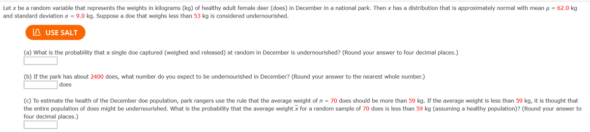 Let x be a random variable that represents the weights in kilograms (kg) of healthy adult female deer (does) in December in a national park. Then x has a distribution that is approximately normal with mean u = 62.0 kg
and standard deviation o = 9.0 kg. Suppose a doe that weighs less than 53 kg is considered undernourished.
In USE SALT
(a) What is the probability that a single doe captured (weighed and released) at random in December is undernourished? (Round your answer to four decimal places.)
(b) If the park has about 2400 does, what number do you expect to be undernourished in December? (Round your answer to the nearest whole number.)
does
(c) To estimate the health of the December doe population, park rangers use the rule that the average weight of n = 70 does should be more than 59 kg. If the average weight is less than 59 kg, it is thought that
the entire population of does might be undernourished. What is the probability that the average weight x for a random sample of 70 does is less than 59 kg (assuming a healthy population)? (Round your answer to
four decimal places.)
