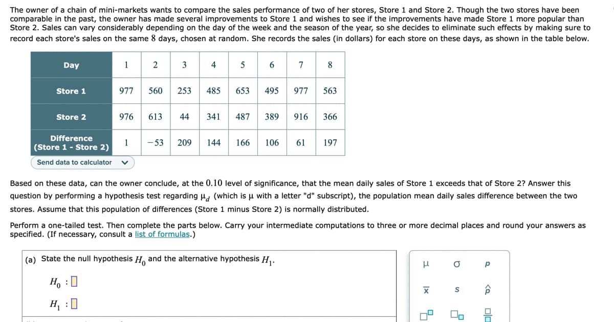 The owner of a chain of mini-markets wants to compare the sales performance of two of her stores, Store 1 and Store 2. Though the two stores have been
comparable in the past, the owner has made several improvements to Store 1 and wishes to see if the improvements have made Store 1 more popular than
Store 2. Sales can vary considerably depending on the day of the week and the season of the year, so she decides to eliminate such effects by making sure to
record each store's sales on the same 8 days, chosen at random. She records the sales (in dollars) for each store on these days, as shown in the table below.
s 6 7
Day
1
4
8
Store 1
977
560
253
485
653
495
977
563
Store 2
976
613
44
341
487
389
916
366
Difference
1
(Store 1 - Store 2)
- 53
209
144
166
106
61
197
Send data to calculator
Based on these data, can the owner conclude, at the 0.10 level of significance, that the mean daily sales of Store 1 exceeds that of Store 2? Answer this
question by performing a hypothesis test regarding u, (which is µ with a letter "d" subscript), the population mean daily sales difference between the two
stores. Assume that this population of differences (Store 1 minus Store 2) is normally distributed.
Perform a one-tailed test. Then complete the parts below. Carry your intermediate computations to three or more decimal places and round your answers as
specified. (If necessary, consult a list of formulas.)
(a) State the null hypothesis H, and the alternative hypothesis H,.
H, :0
H, :0
