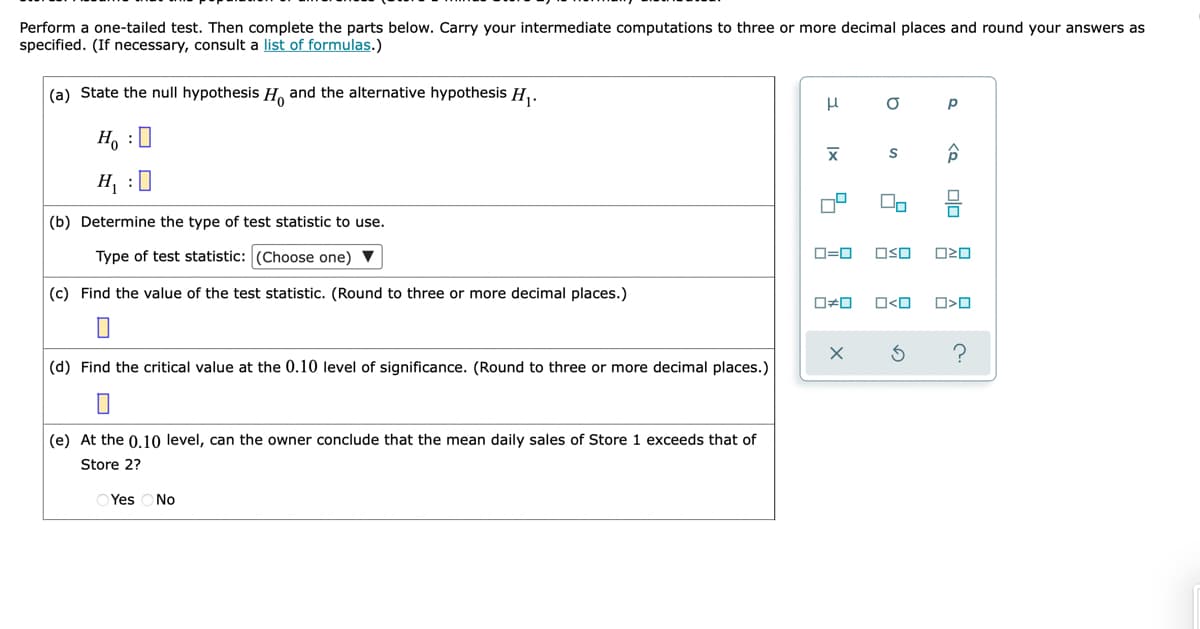 Perform a one-tailed test. Then complete the parts below. Carry your intermediate computations to three or more decimal places and round your answers as
specified. (If necessary, consult a list of formulas.)
(a) State the null hypothesis H, and the alternative hypothesis H,.
H, :0
H, :0
(b) Determine the type of test statistic to use.
Type of test statistic: (Choose one)
O=0
OSO
(c) Find the value of the test statistic. (Round to three or more decimal places.)
O<O
(d) Find the critical value at the 0.10 level of significance. (Round to three or more decimal places.)
(e) At the 0.10 level, can the owner conclude that the mean daily sales of Store 1 exceeds that of
Store 2?
O Yes ONo
