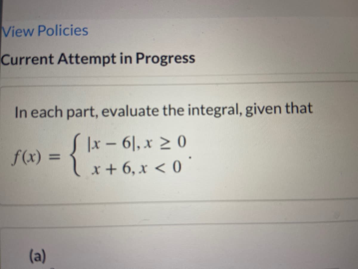 View Policies
Current Attempt in Progress
In each part, evaluate the integral, given that
SIx-61,x 2 0
x + 6, x < 0 "
f(x) =
(a)
