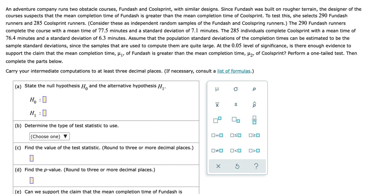 An adventure company runs two obstacle courses, Fundash and Coolsprint, with similar designs. Since Fundash was built on rougher terrain, the designer of the
courses suspects that the mean completion time of Fundash is greater than the mean completion time of Coolsprint. To test this, she selects 290 Fundash
runners and 285 Coolsprint runners. (Consider these as independent random samples of the Fundash and Coolspring runners.) The 290 Fundash runners
complete the course with a mean time of 77.5 minutes and a standard deviation of 7.1 minutes. The 285 individuals complete Coolsprint with a mean time of
76.4 minutes and a standard deviation of 6.3 minutes. Assume that the population standard deviations of the completion times can be estimated to be the
sample standard deviations, since the samples that are used to compute them are quite large. At the 0.05 level of significance, is there enough evidence to
support the claim that the mean completion time, u, of Fundash is greater than the mean completion time, u,, of Coolsprint? Perform a one-tailed test. Then
complete the parts below.
Carry your intermediate computations to at least three decimal places. (If necessary, consult a list of formulas.)
(a) State the null hypothesis H and the alternative hypothesis H,.
p
H, :0
H, :0
(b) Determine the type of test statistic to use.
(Choose one) ▼
D=0
OSO
(c) Find the value of the test statistic. (Round to three or more decimal places.)
O<O
(d) Find the p-value. (Round to three or more decimal places.)
(e) Can we support the claim that the mean completion time of Fundash is
olo
