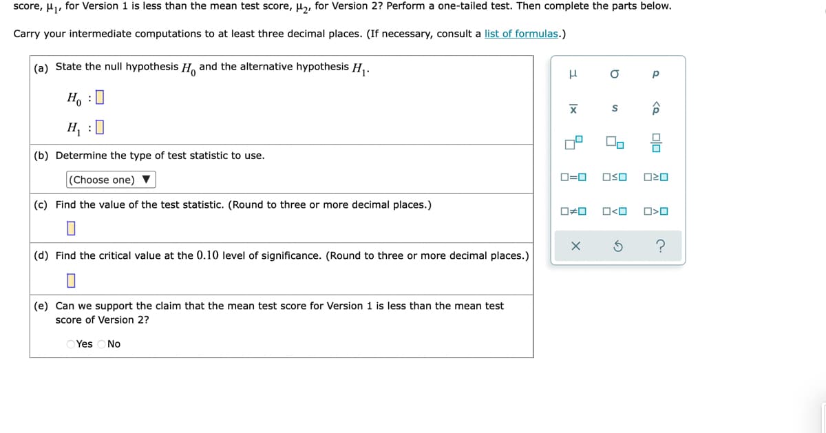 score, u, for Version 1 is less than the mean test score, µ,, for Version 2? Perform a one-tailed test. Then complete the parts below.
Carry your intermediate computations to at least three decimal places. (If necessary, consult a list of formulas.)
|(a) State the null hypothesis H, and the alternative hypothesis H,.
H, :0
H :|
(b) Determine the type of test statistic to use.
(Choose one) ▼
O=0
OSO
(c) Find the value of the test statistic. (Round to three or more decimal places.)
O#0
O<O
?
(d) Find the critical value at the 0.10 level of significance. (Round to three or more decimal places.)
(e) Can we support the claim that the mean test score for Version 1 is less than the mean test
score of Version 2?
O Yes
No
