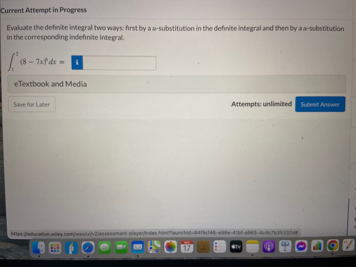 Current Attempt in Progress
Evaluate the definite integral two ways: first by a u-substitution in the definite integral and then by au-substitution
in the corresponding indefinite integral.
(8-7x) dx =
i
eTextbook and Media
Save for Later
Attempts: unlimited
Submit Answer
https://education.wiley.com/was/ui/v2/assessment-player/index.html?launchld384f9cf46-e98e-41bf-a965-4c4c7b35332d#
MAY
17
stv
