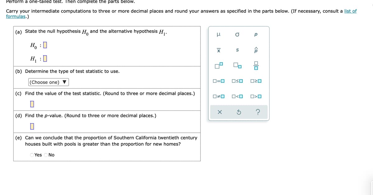 Perform a one-tailed test. Then complete the parts below.
Carry your intermediate computations to three or more decimal places and round your answers as specified in the parts below. (If necessary, consult a list of
formulas.)
(a) State the null hypothesis H and the alternative hypothesis H,.
H, :0
H, :0
(b) Determine the type of test statistic to use.
(Choose one) ▼
D=0
OSO
(c) Find the value of the test statistic. (Round to three or more decimal places.)
(d) Find the p-value. (Round to three or more decimal places.)
(e) Can we conclude that the proportion of Southern California twentieth century
houses built with pools is greater than the proportion for new homes?
O Yes
No
