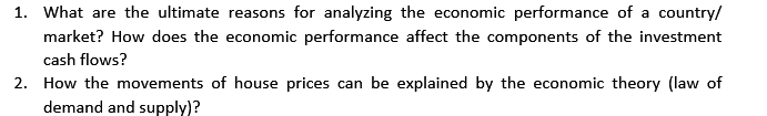 1. What are the ultimate reasons for analyzing the economic performance of a country/
market? How does the economic performance affect the components of the investment
cash flows?
2. How the movements of house prices can be explained by the economic theory (law of
demand and supply)?