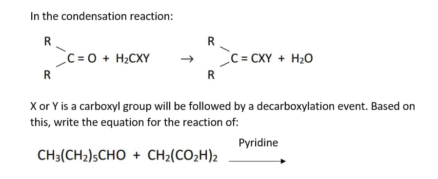 In the condensation reaction:
R
C = 0 + H2CXY
C = CXY + H2O
R
R
X or Y is a carboxyl group will be followed by a decarboxylation event. Based on
this, write the equation for the reaction of:
Pyridine
CH3(CH2)5CHO + CH2(CO2H)2
