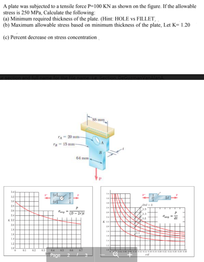 A plate was subjected to a tensile force P=100 KN as shown on the figure. If the allowable
stress is 250 MPa, Calculate the following:
(a) Minimum required thickness of the plate. (Hint: HOLE vs FILLET,
(b) Maximum allowable stress based on minimum thickness of the plate, Let K= 1.20
(c) Percent decrease on stress concentration
tion and full name for the file name ie Section De
manVanAlanA
88 mm
TA- 20 mm-
Tg- 15 mm-
64 mm
34
34
3.2
3.0
30
Did =2
28
P
28
1.5
26
(D – 2r)t
26
13
24
24
12
dt
K22
K
20
20
L8
16
16
14
14
1.2
13
10
01
02
03
04
05
06
10
Page 2
rid
T
