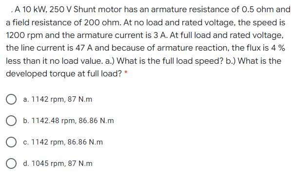 .A 10 kW, 250 V Shunt motor has an armature resistance of 0.5 ohm and
a field resistance of 200 ohm. At no load and rated voltage, the speed is
1200 rpm and the armature current is 3 A. At full load and rated voltage,
the line current is 47 A and because of armature reaction, the flux is 4 %
less than it no load value. a.) What is the full load speed? b.) What is the
developed torque at full load? *
a. 1142 rpm, 87 N.m
O b. 1142.48 rpm, 86.86 N.m
O c. 1142 rpm, 86.86 N.m
O d. 1045 rpm, 87 N.m
