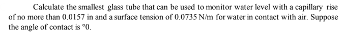 Calculate the smallest glass tube that can be used to monitor water level with a capillary rise
of no more than 0.0157 in and a surface tension of 0.0735 N/m for water in contact with air. Suppose
the angle of contact is °0.
