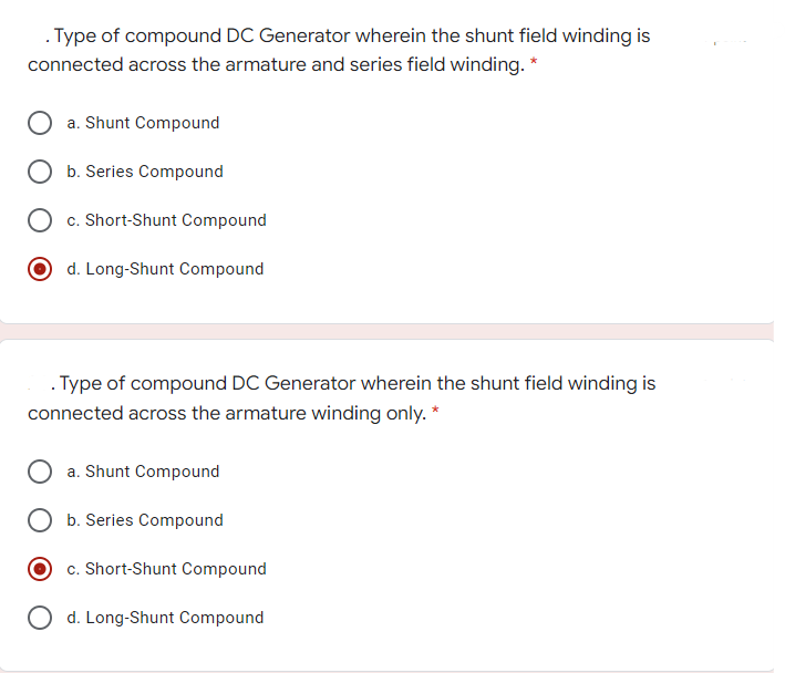 . Type of compound DC Generator wherein the shunt field winding is
connected across the armature and series field winding. *
a. Shunt Compound
b. Series Compound
c. Short-Shunt Compound
d. Long-Shunt Compound
. Type of compound DC Generator wherein the shunt field winding is
connected across the armature winding only. *
a. Shunt Compound
b. Series Compound
c. Short-Shunt Compound
O d. Long-Shunt Compound
