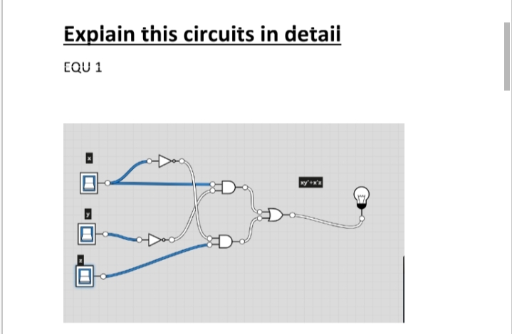 ## Explain this circuit in detail

### EQU 1

The provided image shows a logic circuit diagram. Below is a detailed description of its components and how they are connected.

### Components:
1. **Inputs:**
    - Three input variables labeled as \( x \), \( y \), and \( z \).

2. **Gates:**
    - **AND Gate**: This gate outputs true only if all its inputs are true.
    - **OR Gate**: This gate outputs true if at least one of its inputs is true.
    - **NOT Gate (Inverter)**: This gate outputs the inverse of its input.
    
3. **Output:**
    - A light bulb used to represent the final output of the circuit.

### Connections and Function:

1. **Input Variables:**
    - The variables \( x \), \( y \), and \( z \) are fed into the inputs of various gates.

2. **First Branch:**
   - \( x \) is connected to the input of an AND gate.
   - \( y \) is also connected to the second input of the same AND gate.
   - The output of this AND gate represents \( x \cdot y \), which is fed into an OR gate. 
   
3. **Second Branch:**
   - \( x \) is again fed into a NOT gate.
   - The output of this NOT gate (\( \neg x \)) is fed into an OR gate along with \( z \).

4. **Combining Outputs:**
   - The outputs of the two OR gates:
     - Output from the first branch: \( x \cdot y \)
     - Output from the second branch: \( \neg x \cdot z \)
    
5. **Final Output:**
   - The outputs from the OR gates are combined in an OR gate.
   - The final output from this OR gate will light up the bulb if:
     - \( x \cdot y = 1 \) or \( \neg x \cdot z = 1 \)
   - This can be summarized as the Boolean expression:
     \[
     (x \cdot y) + (\neg x \cdot z)
     \]

The function of this circuit is to check if any of the combined conditions of the inputs are true to light up the bulb. If so, the light bulb will turn on, indicating a true output for the