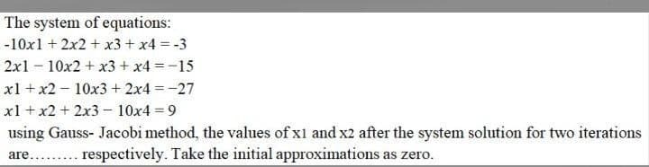 The system of equations:
-10x1 + 2x2 + x3 + x4 = -3
2x110x2 + x3 + x4 = -15
x1 + x2 10x3 + 2x4 = -27
x1 + x2 + 2x3 - 10x4 = 9
using Gauss- Jacobi method, the values of x1 and x2 after the system solution for two iterations
are......... respectively. Take the initial approximations as zero.