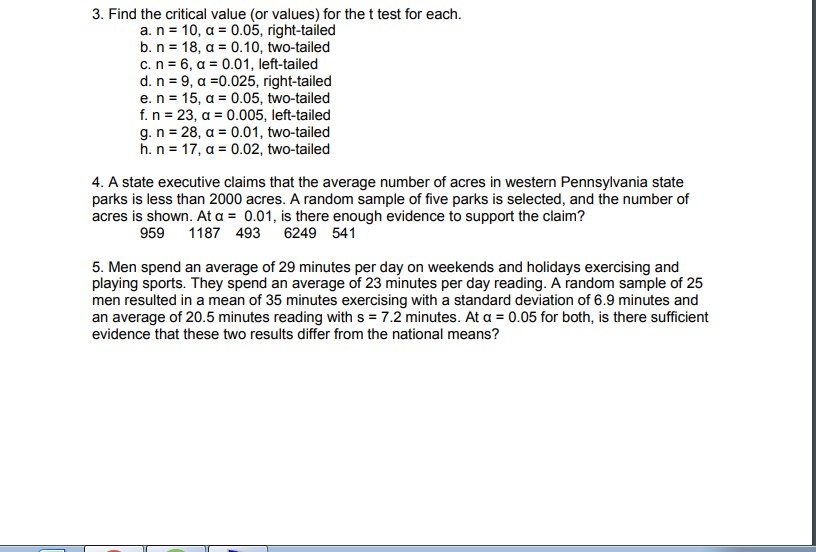 3. Find the critical value (or values) for the t test for each.
a. n = 10, a = 0.05, right-tailed
b. n = 18, a = 0.10, two-tailed
c.n = 6, a = 0.01, left-tailed
d. n = 9, a =0.025, right-tailed
e.n = 15, a = 0.05, two-tailed
f.n = 23, a = 0.005, left-tailed
g. n = 28, a = 0.01, two-tailed
h.n = 17, a = 0.02, two-tailed
4. A state executive claims that the average number of acres in western Pennsylvania state
parks is less than 2000 acres. A random sample of five parks is selected, and the number of
acres is shown. At a = 0.01, is there enough evidence to support the claim?
959 1187 493
6249 541
5. Men spend an average of 29 minutes per day on weekends and holidays exercising and
playing sports. They spend an average of 23 minutes per day reading. A random sample of 25
men resulted in a mean of 35 minutes exercising with a standard deviation of 6.9 minutes and
an average of 20.5 minutes reading with s = 7.2 minutes. At a = 0.05 for both, is there sufficient
evidence that these two results differ from the national means?
