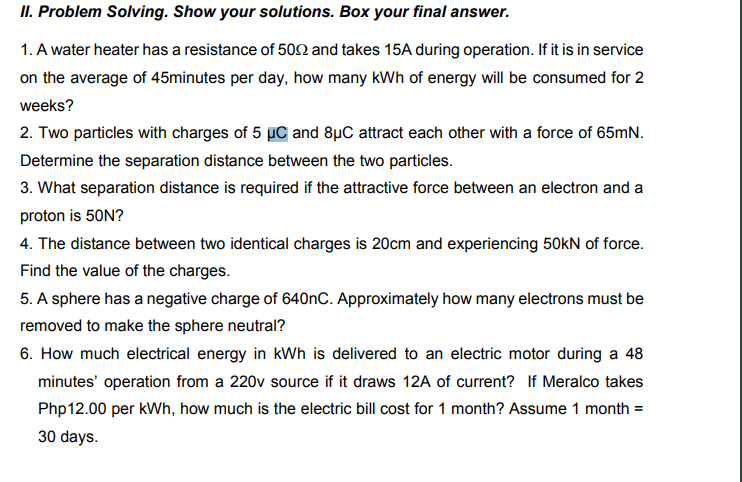 II. Problem Solving. Show your solutions. Box your final answer.
1. A water heater has a resistance of 502 and takes 15A during operation. If it is in service
on the average of 45minutes per day, how many kWh of energy will be consumed for 2
weeks?
2. Two particles with charges of 5 uC and 8µC attract each other with a force of 65mN.
Determine the separation distance between the two particles.
3. What separation distance is required if the attractive force between an electron and a
proton is 50N?
4. The distance between two identical charges is 20cm and experiencing 50kN of force.
Find the value of the charges.
5. A sphere has a negative charge of 640nC. Approximately how many electrons must be
removed to make the sphere neutral?
6. How much electrical energy in kWh is delivered to an electric motor during a 48
minutes' operation from a 220v source if it draws 12A of current? If Meralco takes
Php12.00 per kWh, how much is the electric bill cost for 1 month? Assume 1 month =
30 days.
