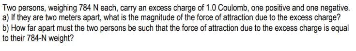 Two persons, weighing 784 N each, carry an excess charge of 1.0 Coulomb, one positive and one negative.
a) If they are two meters apart, what is the magnitude of the force of attraction due to the excess charge?
b) How far apart must the two persons be such that the force of attraction due to the excess charge is equal
to their 784-N weight?
