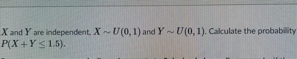 X and Y are independent, X ~ U (0, 1) and Y U (0, 1). Calculate the probability
P(X+Y<1.5).
